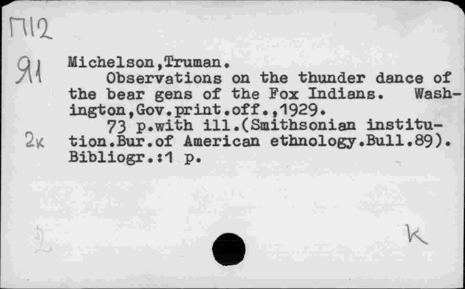 ﻿Michelson,Truman.
Observations on the thunder dance of the bear gens of the Fox Indians. Wash ington,Gov.print.off.,1929«
73 p.with ill.(Smithsonian institution. Bur. of American ethnology.Bull.89). Bibliogr.:”1 p.